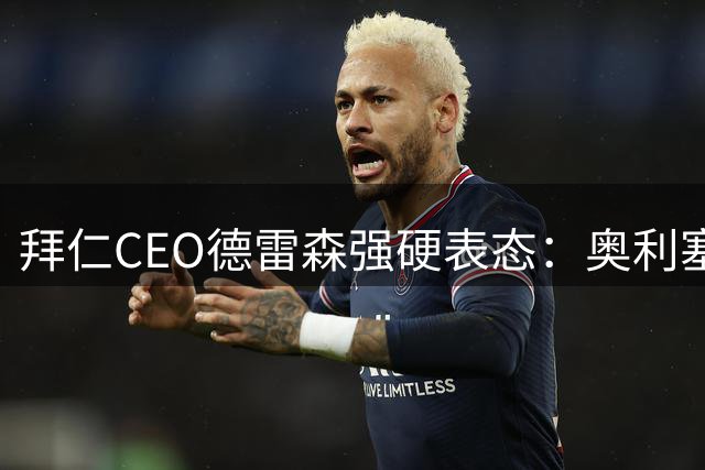 拜仁CEO德雷森强硬表态：奥利塞今夏100%留队 未接皇马任何联系